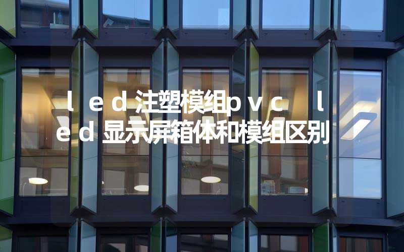 led注塑模组pvc led显示屏箱体和模组区别